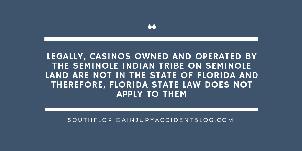 Legally, casinos owned and operated by the Seminole Indian Tribe on Seminole land are not in the state of Florida and therefore, Florida state law does not apply to them.