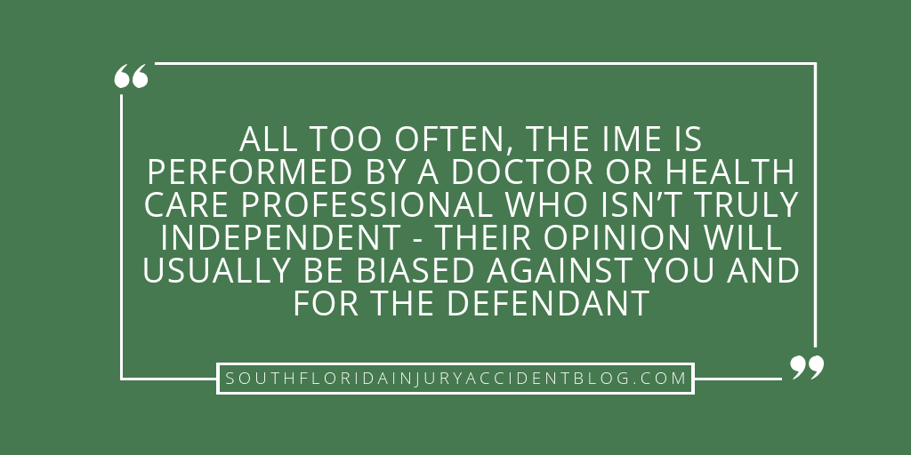 All too often, the IME is performed by a doctor or health care professional who isn't truly independent - their opinion is usually biased against you and for the defendant.