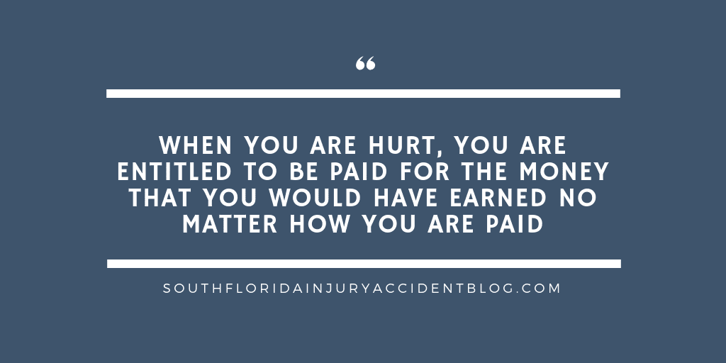 When you are hurt, you are entitled to be paid for the money that you would have earned no matter how you are paid.