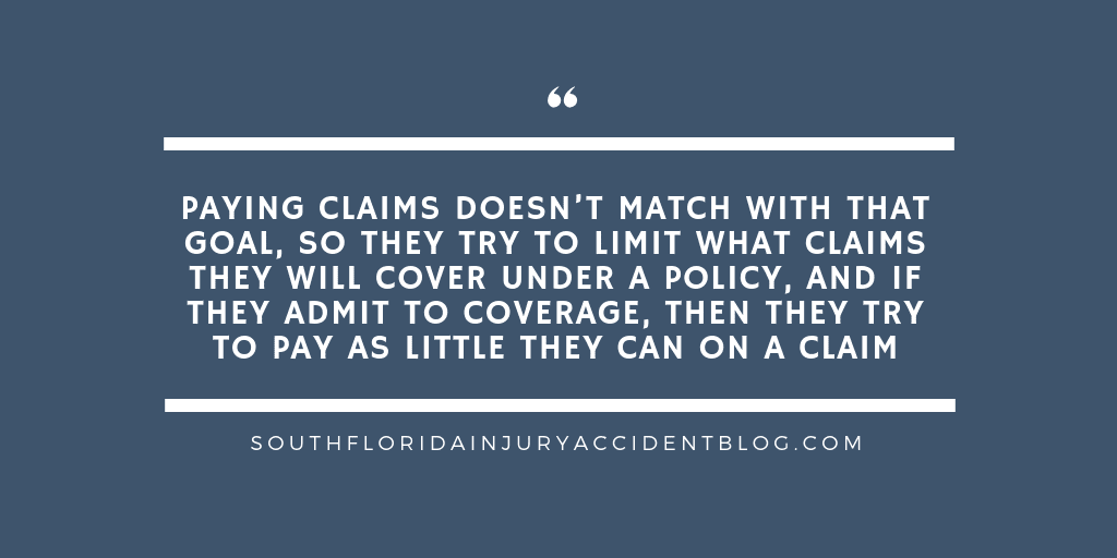 Paying claims doesn’t match with that goal, so they try to limit what claims they will cover under a policy, and if they admit to coverage, then they try to pay as little they can on a claim.