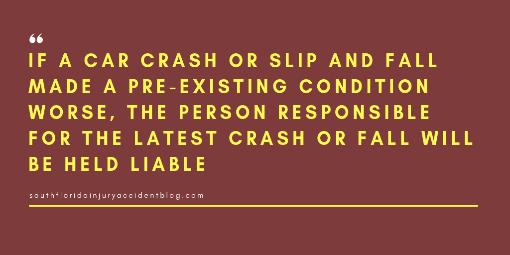 If a car crash or slip and fall made a pre-existing condition worse, the person responsible for the latest crash or fall will be held liable.